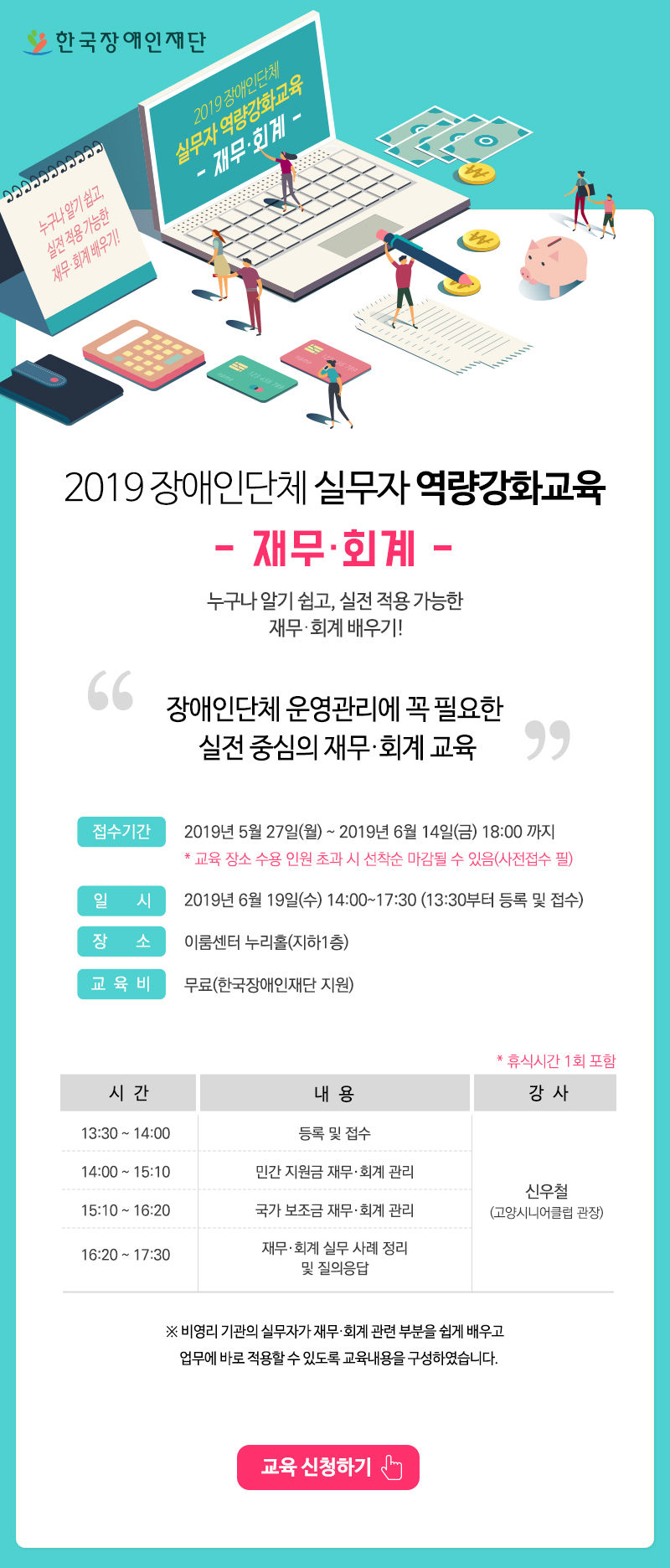  2019 장애인단체 역량강화교육- 재무·회계편 -누구나 알기 쉽고, 실전 적용 가능한 재무·회계 배우기!“장애인단체 운영관리에 꼭 필요한 실전 중심의 재무·회계 교육” 접수기간 : 2019년 5월 27일(월) ~ 2019년 6월 14일(금) 18:00 까지일시 : 2019년 6월 19일(수) 14:00~18:00 (13:30부터 현장접수)
장소 : 이룸센터 누리홀(지하1층)